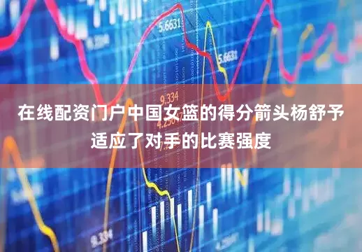在线配资门户中国女篮的得分箭头杨舒予适应了对手的比赛强度