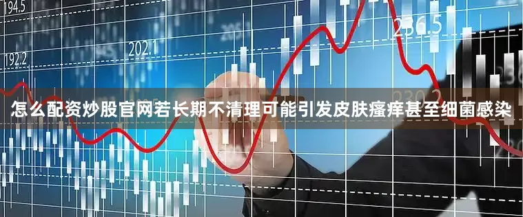 怎么配资炒股官网若长期不清理可能引发皮肤瘙痒甚至细菌感染