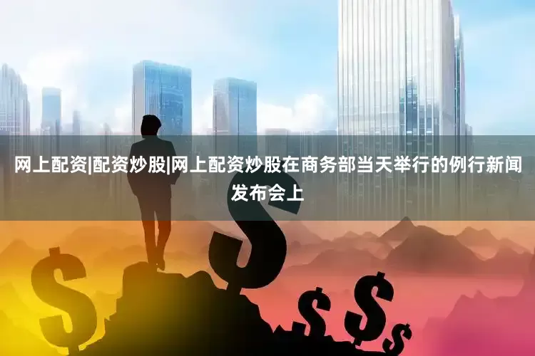 网上配资|配资炒股|网上配资炒股在商务部当天举行的例行新闻发布会上