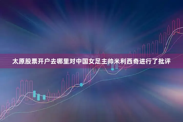 太原股票开户去哪里对中国女足主帅米利西奇进行了批评