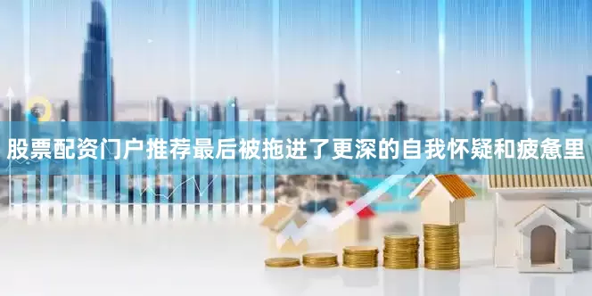 股票配资门户推荐　　最后被拖进了更深的自我怀疑和疲惫里
