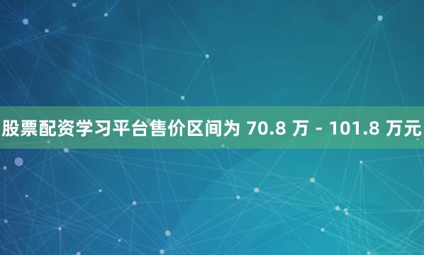股票配资学习平台售价区间为 70.8 万 - 101.8 万元