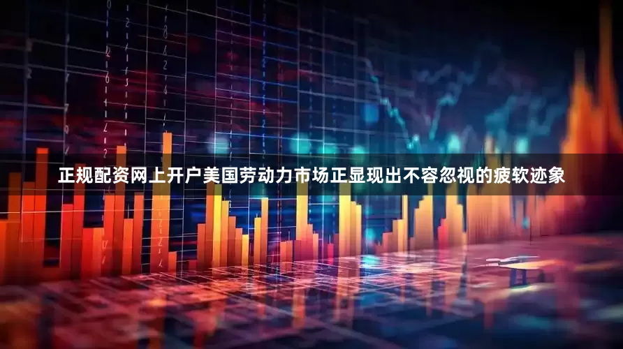 正规配资网上开户美国劳动力市场正显现出不容忽视的疲软迹象
