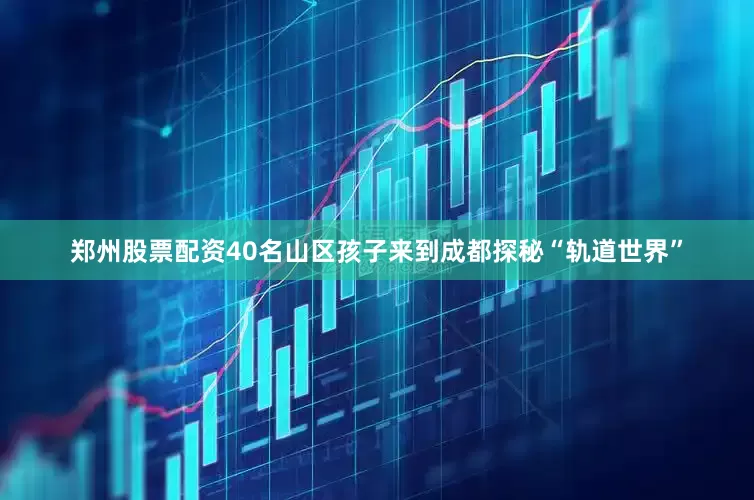 郑州股票配资40名山区孩子来到成都探秘“轨道世界”