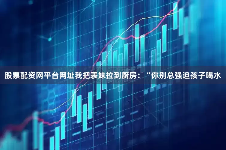 股票配资网平台网址我把表妹拉到厨房：“你别总强迫孩子喝水