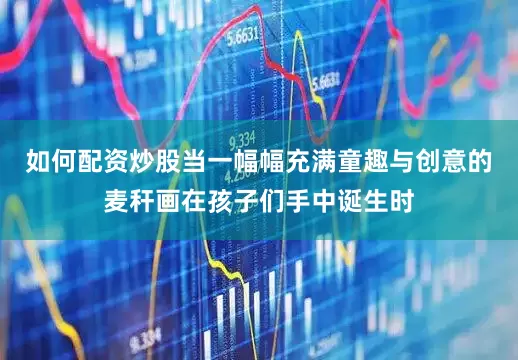 如何配资炒股当一幅幅充满童趣与创意的麦秆画在孩子们手中诞生时