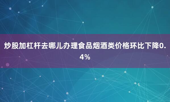 炒股加杠杆去哪儿办理食品烟酒类价格环比下降0.4%