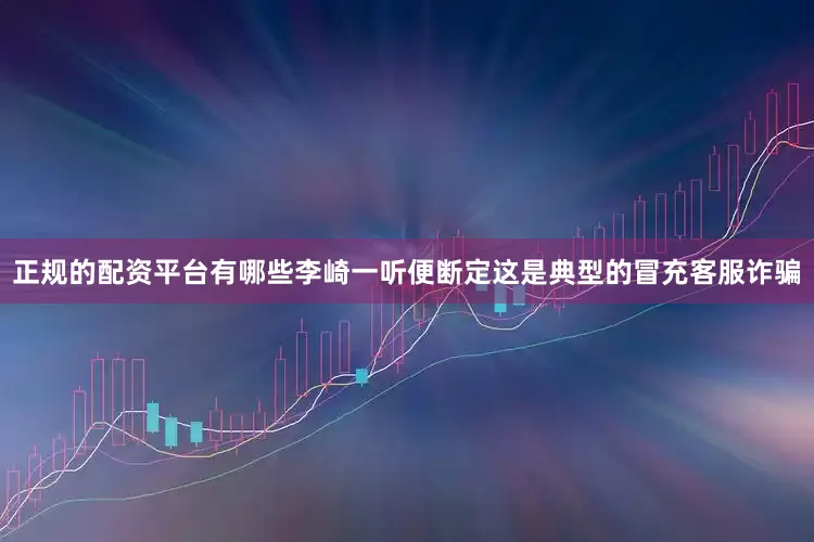 正规的配资平台有哪些李崎一听便断定这是典型的冒充客服诈骗